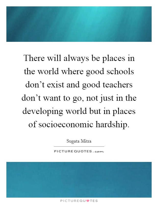 There will always be places in the world where good schools don't exist and good teachers don't want to go, not just in the developing world but in places of socioeconomic hardship. Picture Quote #1