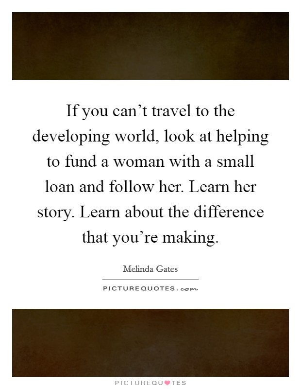 If you can't travel to the developing world, look at helping to fund a woman with a small loan and follow her. Learn her story. Learn about the difference that you're making. Picture Quote #1