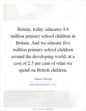 Britain, today, educates 4.8 million primary school children in Britain. And we educate five million primary school children around the developing world, at a cost of 2.5 per cent of what we spend on British children Picture Quote #1