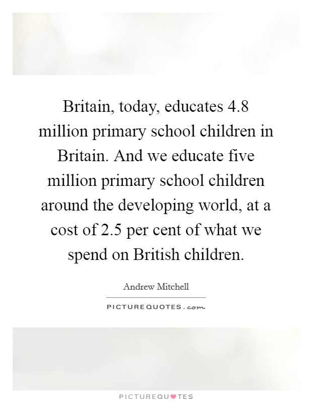 Britain, today, educates 4.8 million primary school children in Britain. And we educate five million primary school children around the developing world, at a cost of 2.5 per cent of what we spend on British children. Picture Quote #1