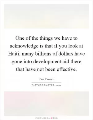 One of the things we have to acknowledge is that if you look at Haiti, many billions of dollars have gone into development aid there that have not been effective Picture Quote #1