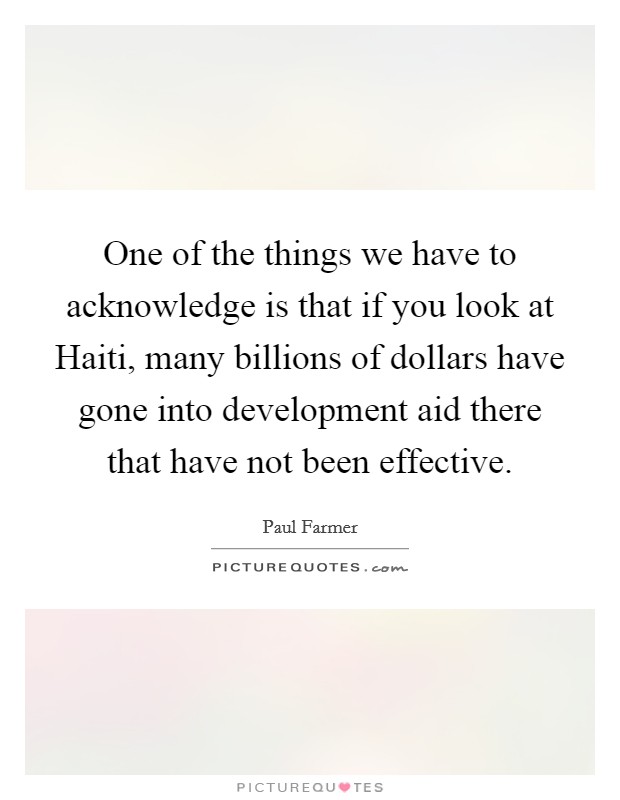 One of the things we have to acknowledge is that if you look at Haiti, many billions of dollars have gone into development aid there that have not been effective. Picture Quote #1