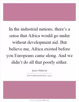 In the industrial nations, there’s a sense that Africa would go under without development aid. But believe me, Africa existed before you Europeans came along. And we didn’t do all that poorly either Picture Quote #1
