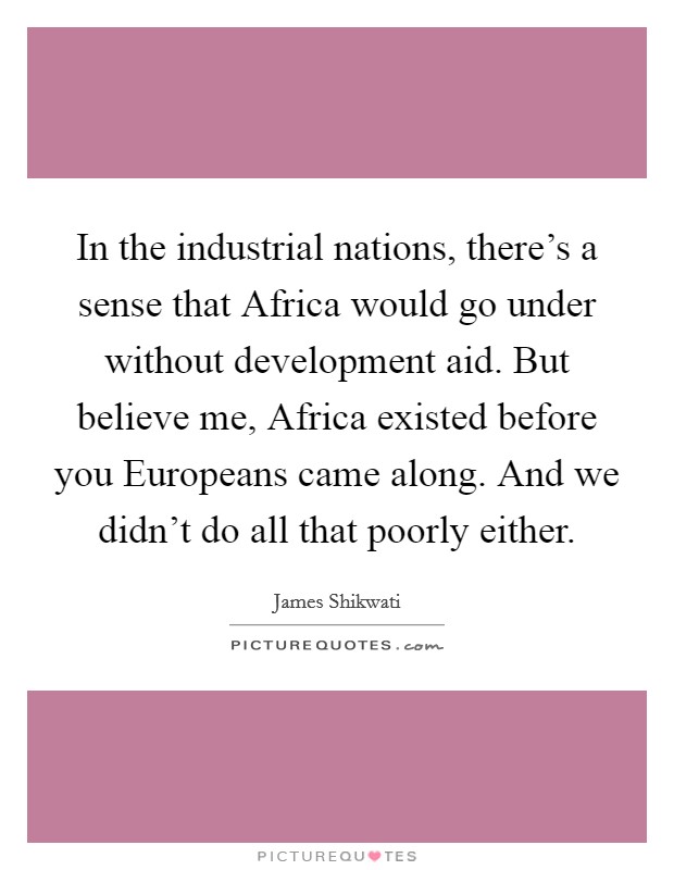 In the industrial nations, there's a sense that Africa would go under without development aid. But believe me, Africa existed before you Europeans came along. And we didn't do all that poorly either. Picture Quote #1