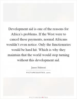 Development aid is one of the reasons for Africa’s problems. If the West were to cancel these payments, normal Africans wouldn’t even notice. Only the functionaries would be hard hit. Which is why they maintain that the world would stop turning without this development aid Picture Quote #1