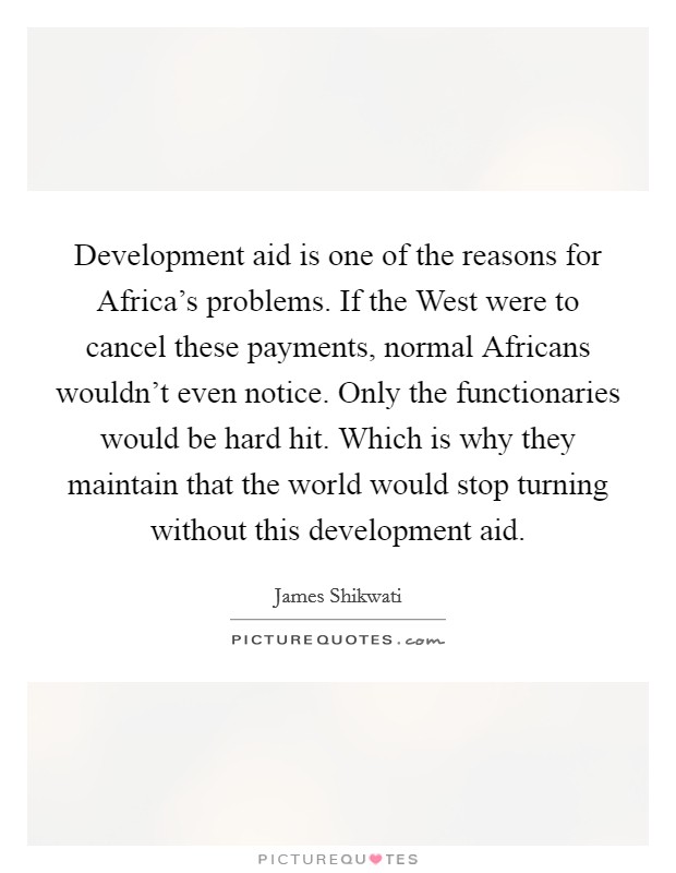 Development aid is one of the reasons for Africa's problems. If the West were to cancel these payments, normal Africans wouldn't even notice. Only the functionaries would be hard hit. Which is why they maintain that the world would stop turning without this development aid. Picture Quote #1