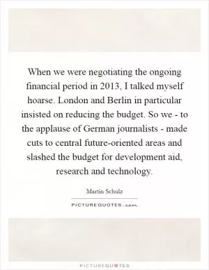 When we were negotiating the ongoing financial period in 2013, I talked myself hoarse. London and Berlin in particular insisted on reducing the budget. So we - to the applause of German journalists - made cuts to central future-oriented areas and slashed the budget for development aid, research and technology Picture Quote #1