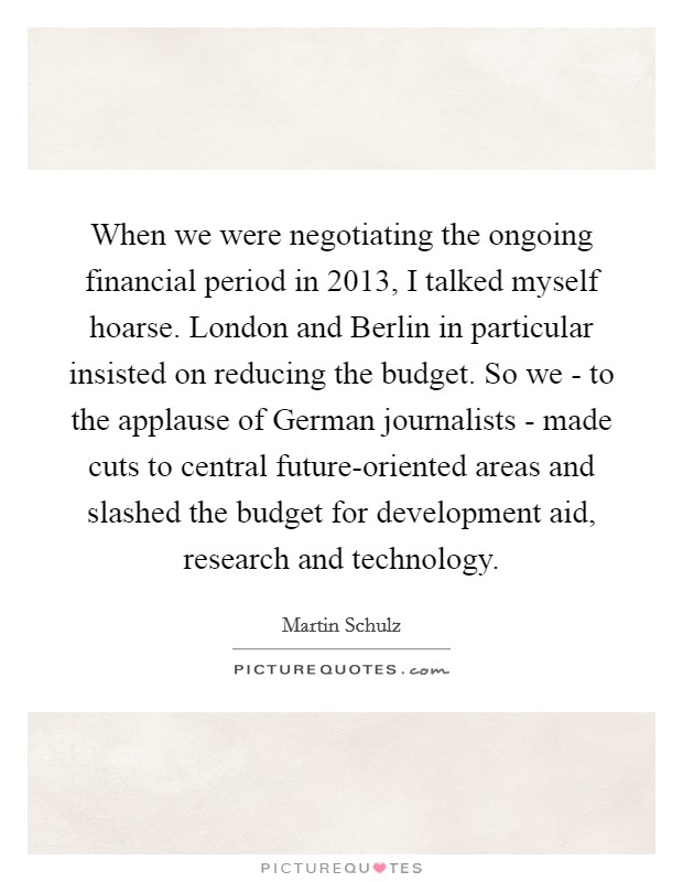 When we were negotiating the ongoing financial period in 2013, I talked myself hoarse. London and Berlin in particular insisted on reducing the budget. So we - to the applause of German journalists - made cuts to central future-oriented areas and slashed the budget for development aid, research and technology. Picture Quote #1