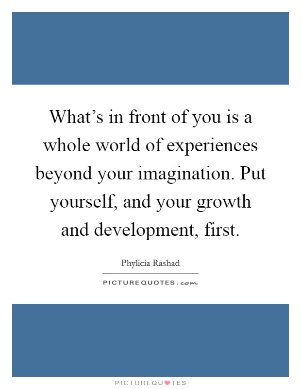 What's in front of you is a whole world of experiences beyond your imagination. Put yourself, and your growth and development, first. Picture Quote #1