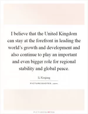 I believe that the United Kingdom can stay at the forefront in leading the world’s growth and development and also continue to play an important and even bigger role for regional stability and global peace Picture Quote #1