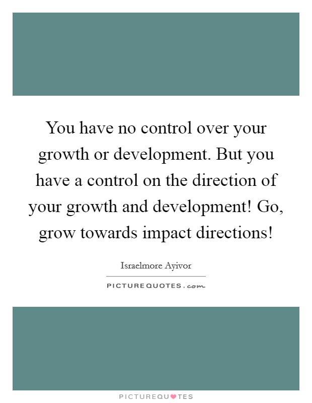 You have no control over your growth or development. But you have a control on the direction of your growth and development! Go, grow towards impact directions! Picture Quote #1