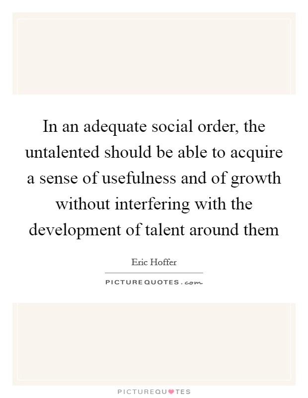 In an adequate social order, the untalented should be able to acquire a sense of usefulness and of growth without interfering with the development of talent around them Picture Quote #1