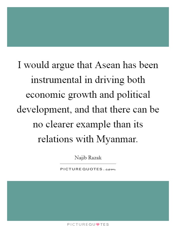 I would argue that Asean has been instrumental in driving both economic growth and political development, and that there can be no clearer example than its relations with Myanmar. Picture Quote #1