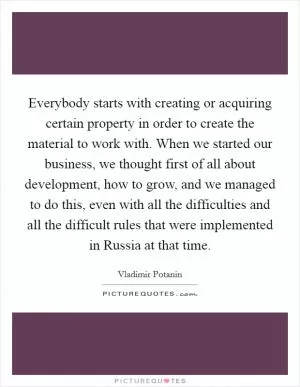 Everybody starts with creating or acquiring certain property in order to create the material to work with. When we started our business, we thought first of all about development, how to grow, and we managed to do this, even with all the difficulties and all the difficult rules that were implemented in Russia at that time Picture Quote #1
