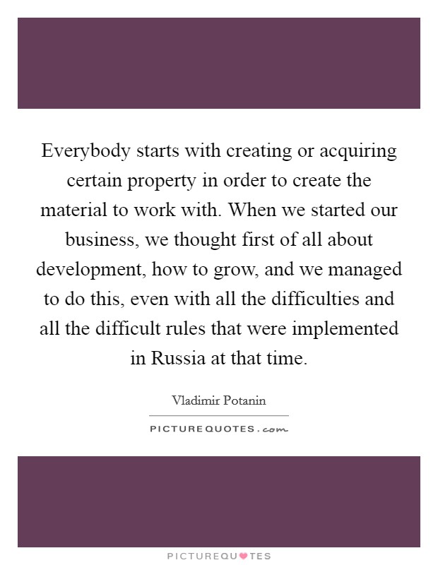 Everybody starts with creating or acquiring certain property in order to create the material to work with. When we started our business, we thought first of all about development, how to grow, and we managed to do this, even with all the difficulties and all the difficult rules that were implemented in Russia at that time. Picture Quote #1