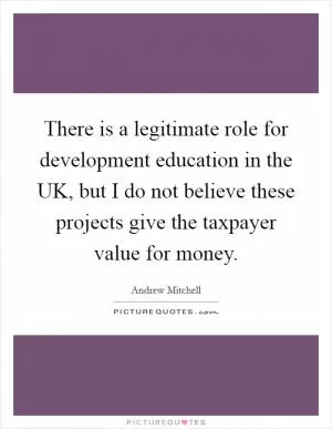 There is a legitimate role for development education in the UK, but I do not believe these projects give the taxpayer value for money Picture Quote #1