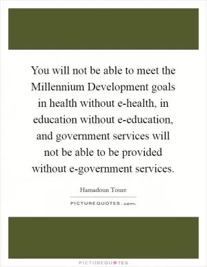You will not be able to meet the Millennium Development goals in health without e-health, in education without e-education, and government services will not be able to be provided without e-government services Picture Quote #1