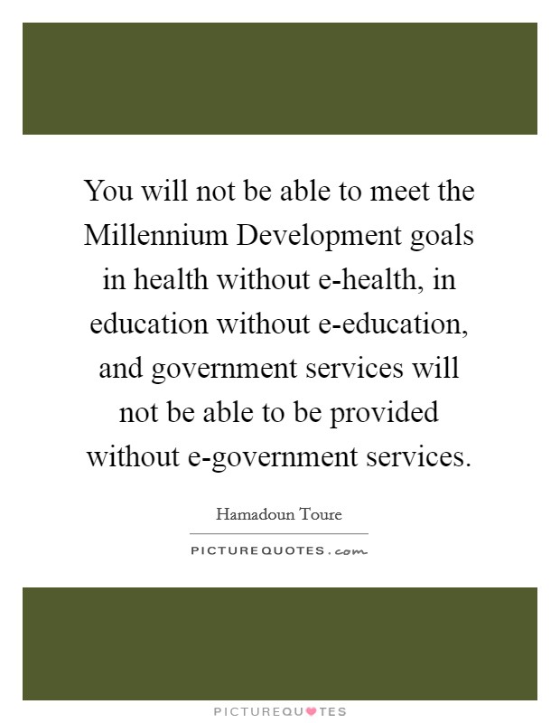 You will not be able to meet the Millennium Development goals in health without e-health, in education without e-education, and government services will not be able to be provided without e-government services. Picture Quote #1