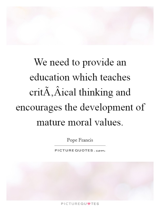 We need to provide an education which teaches critÃ‚Â­ical thinking and encourages the development of mature moral values. Picture Quote #1