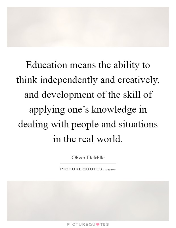 Education means the ability to think independently and creatively, and development of the skill of applying one's knowledge in dealing with people and situations in the real world. Picture Quote #1