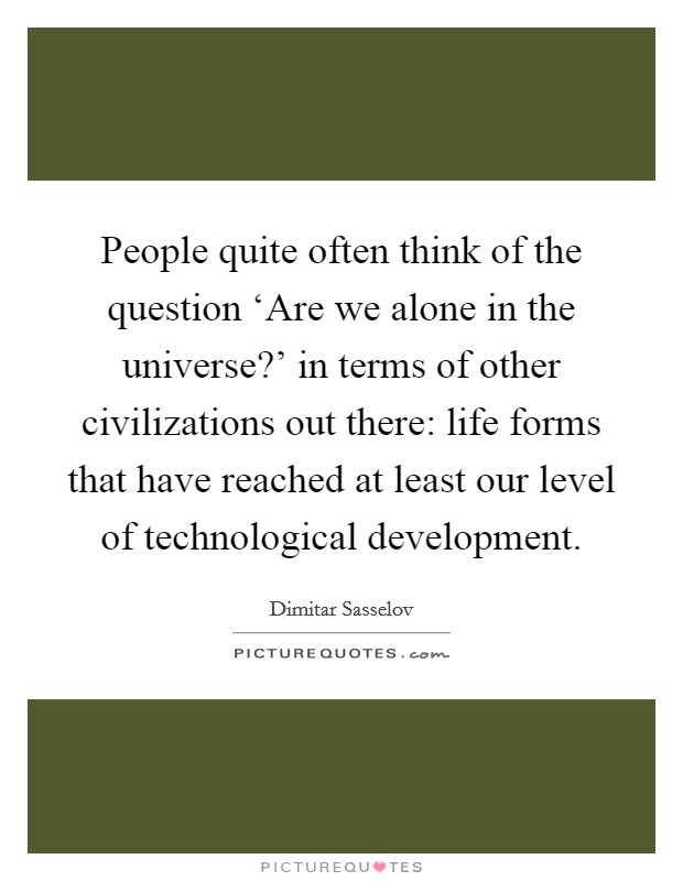 People quite often think of the question ‘Are we alone in the universe?' in terms of other civilizations out there: life forms that have reached at least our level of technological development. Picture Quote #1