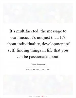 It’s multifaceted, the message to our music. It’s not just that. It’s about individuality, development of self, finding things in life that you can be passionate about Picture Quote #1
