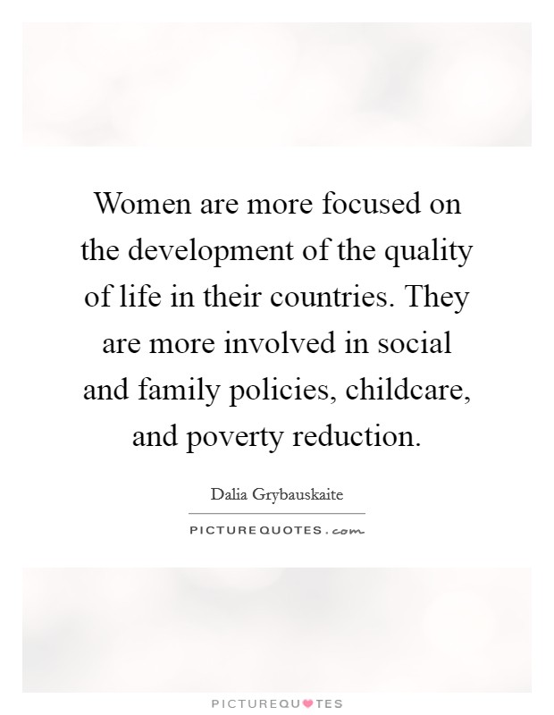 Women are more focused on the development of the quality of life in their countries. They are more involved in social and family policies, childcare, and poverty reduction. Picture Quote #1