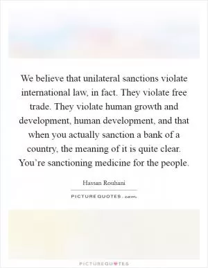We believe that unilateral sanctions violate international law, in fact. They violate free trade. They violate human growth and development, human development, and that when you actually sanction a bank of a country, the meaning of it is quite clear. You’re sanctioning medicine for the people Picture Quote #1