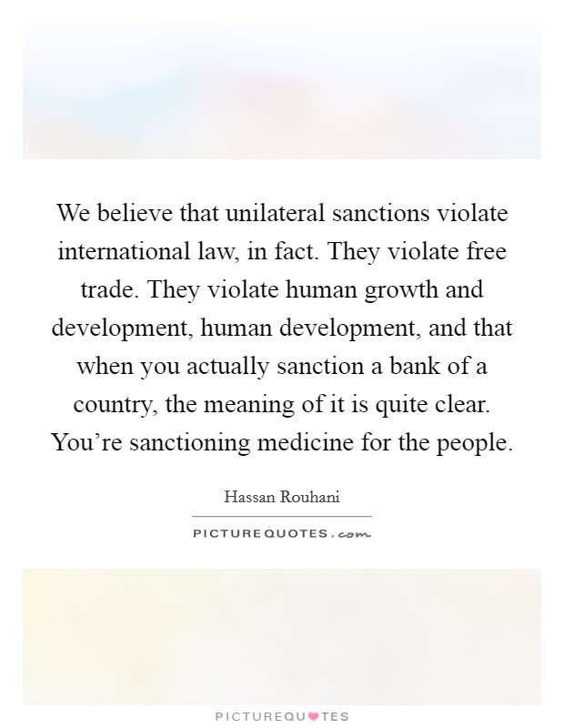 We believe that unilateral sanctions violate international law, in fact. They violate free trade. They violate human growth and development, human development, and that when you actually sanction a bank of a country, the meaning of it is quite clear. You're sanctioning medicine for the people. Picture Quote #1