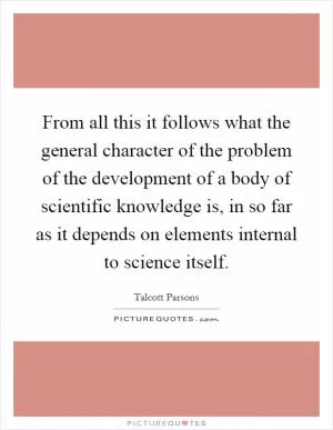 From all this it follows what the general character of the problem of the development of a body of scientific knowledge is, in so far as it depends on elements internal to science itself Picture Quote #1