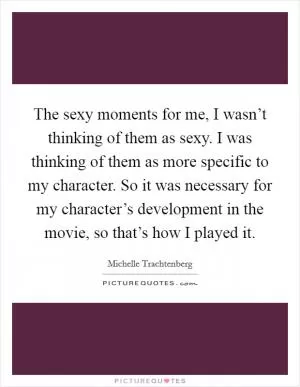 The sexy moments for me, I wasn’t thinking of them as sexy. I was thinking of them as more specific to my character. So it was necessary for my character’s development in the movie, so that’s how I played it Picture Quote #1