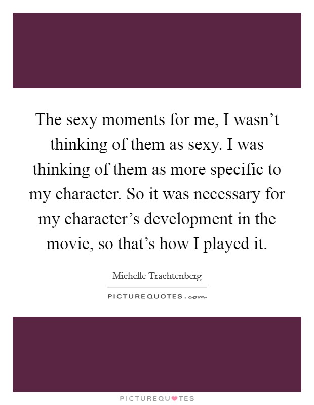 The sexy moments for me, I wasn't thinking of them as sexy. I was thinking of them as more specific to my character. So it was necessary for my character's development in the movie, so that's how I played it. Picture Quote #1