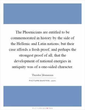 The Phoenicians are entitled to be commemorated in history by the side of the Hellenic and Latin nations; but their case affords a fresh proof, and perhaps the strongest proof of all, that the development of national energies in antiquity was of a one-sided character Picture Quote #1