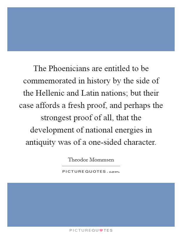 The Phoenicians are entitled to be commemorated in history by the side of the Hellenic and Latin nations; but their case affords a fresh proof, and perhaps the strongest proof of all, that the development of national energies in antiquity was of a one-sided character. Picture Quote #1