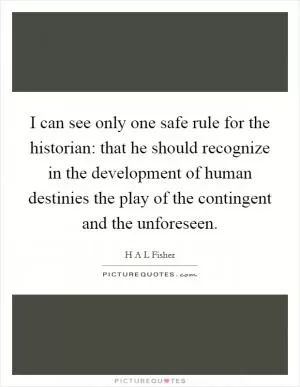 I can see only one safe rule for the historian: that he should recognize in the development of human destinies the play of the contingent and the unforeseen Picture Quote #1