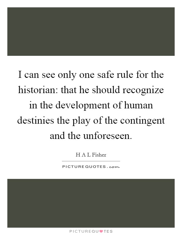 I can see only one safe rule for the historian: that he should recognize in the development of human destinies the play of the contingent and the unforeseen. Picture Quote #1