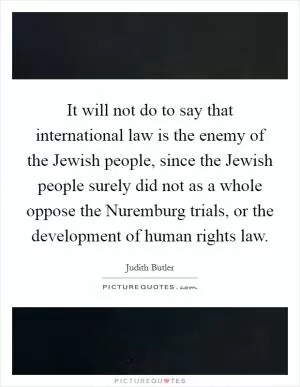 It will not do to say that international law is the enemy of the Jewish people, since the Jewish people surely did not as a whole oppose the Nuremburg trials, or the development of human rights law Picture Quote #1
