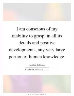 I am conscious of my inability to grasp, in all its details and positive developments, any very large portion of human knowledge Picture Quote #1