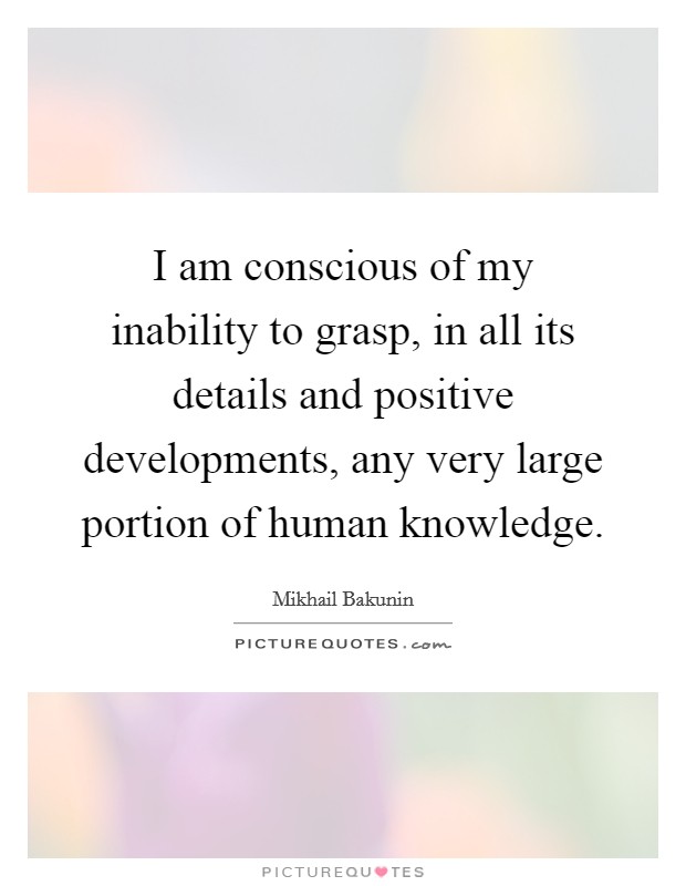 I am conscious of my inability to grasp, in all its details and positive developments, any very large portion of human knowledge. Picture Quote #1