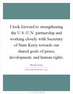I look forward to strengthening the U.S.-U.N. partnership and working closely with Secretary of State Kerry towards our shared goals of peace, development, and human rights Picture Quote #1