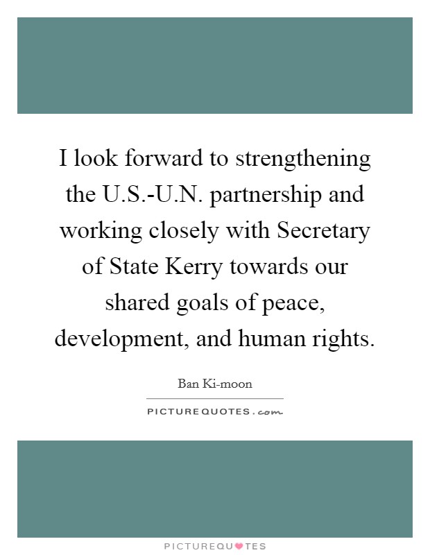 I look forward to strengthening the U.S.-U.N. partnership and working closely with Secretary of State Kerry towards our shared goals of peace, development, and human rights. Picture Quote #1