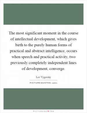 The most significant moment in the course of intellectual development, which gives birth to the purely human forms of practical and abstract intelligence, occurs when speech and practical activity, two previously completely independent lines of development, converge Picture Quote #1