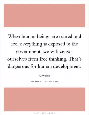 When human beings are scared and feel everything is exposed to the government, we will censor ourselves from free thinking. That’s dangerous for human development Picture Quote #1