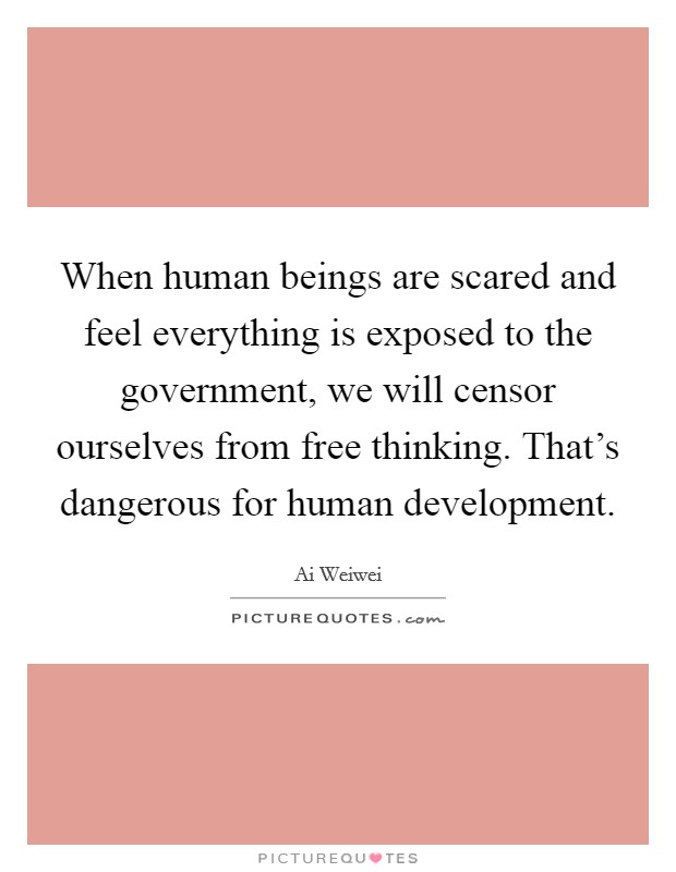 When human beings are scared and feel everything is exposed to the government, we will censor ourselves from free thinking. That's dangerous for human development. Picture Quote #1