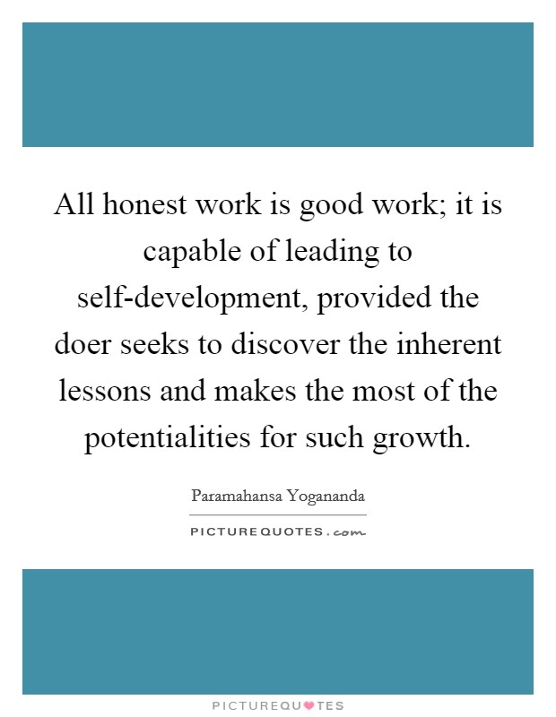 All honest work is good work; it is capable of leading to self-development, provided the doer seeks to discover the inherent lessons and makes the most of the potentialities for such growth. Picture Quote #1