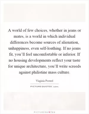 A world of few choices, whether in jeans or mates, is a world in which individual differences become sources of alienation, unhappiness, even self-loathing. If no jeans fit, you’ll feel uncomfortable or inferior. If no housing developments reflect your taste for unique architecture, you’ll write screeds against philistine mass culture Picture Quote #1
