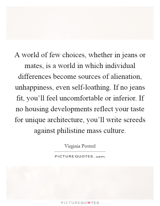A world of few choices, whether in jeans or mates, is a world in which individual differences become sources of alienation, unhappiness, even self-loathing. If no jeans fit, you'll feel uncomfortable or inferior. If no housing developments reflect your taste for unique architecture, you'll write screeds against philistine mass culture. Picture Quote #1