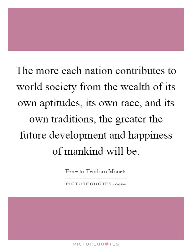 The more each nation contributes to world society from the wealth of its own aptitudes, its own race, and its own traditions, the greater the future development and happiness of mankind will be Picture Quote #1
