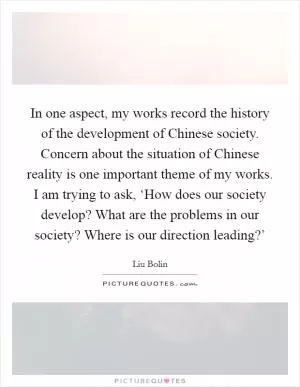 In one aspect, my works record the history of the development of Chinese society. Concern about the situation of Chinese reality is one important theme of my works. I am trying to ask, ‘How does our society develop? What are the problems in our society? Where is our direction leading?’ Picture Quote #1