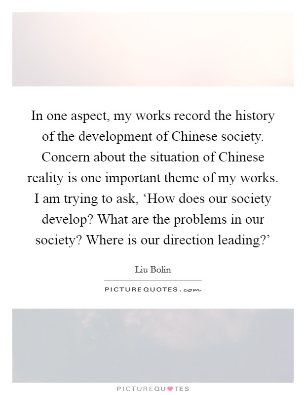In one aspect, my works record the history of the development of Chinese society. Concern about the situation of Chinese reality is one important theme of my works. I am trying to ask, ‘How does our society develop? What are the problems in our society? Where is our direction leading?' Picture Quote #1